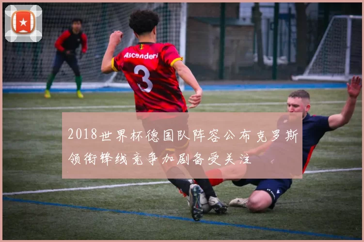 2018世界杯德国队阵容公布克罗斯领衔锋线竞争加剧备受关注
