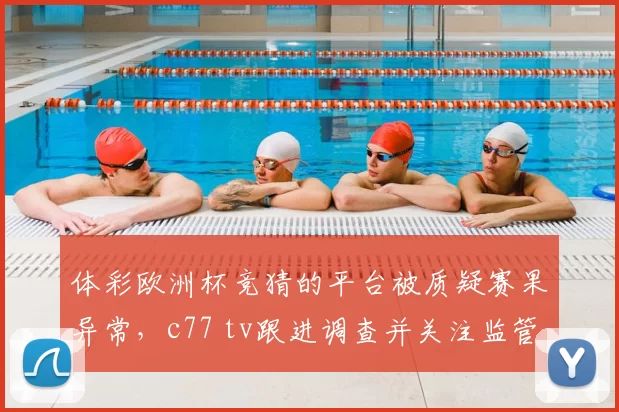 体彩欧洲杯竞猜的平台被质疑赛果异常,c77 tv跟进调查并关注监管应对