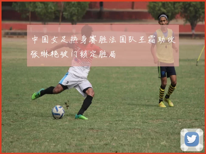 中国女足热身赛胜法国队王霜助攻张琳艳破门锁定胜局