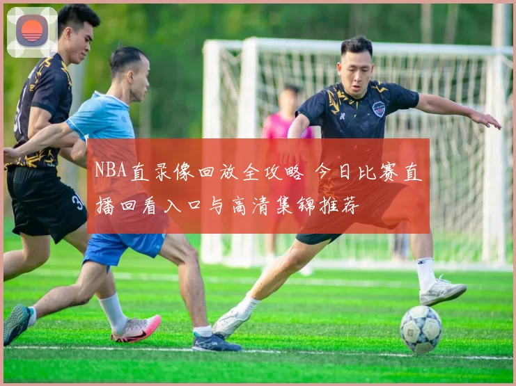 NBA直录像回放全攻略 今日比赛直播回看入口与高清集锦推荐
