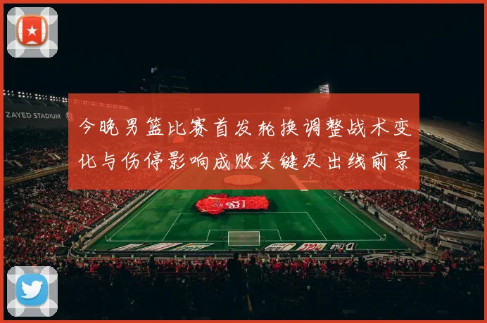 今晚男篮比赛首发轮换调整战术变化与伤停影响成败关键及出线前景