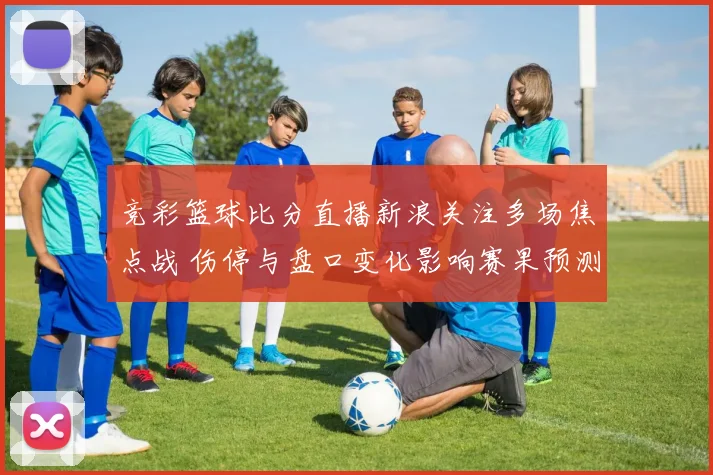 竞彩篮球比分直播新浪关注多场焦点战 伤停与盘口变化影响赛果预测