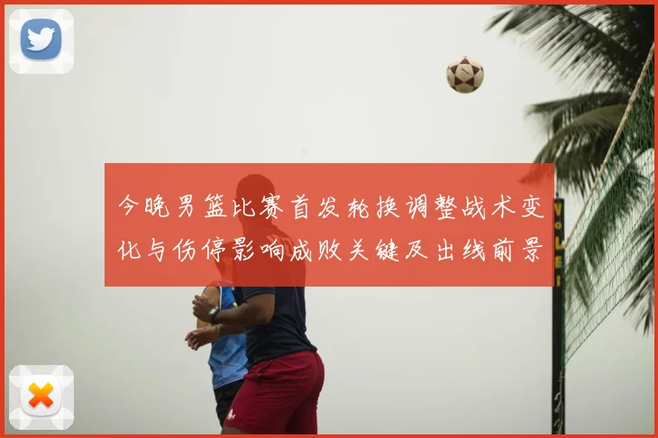 今晚男篮比赛首发轮换调整战术变化与伤停影响成败关键及出线前景