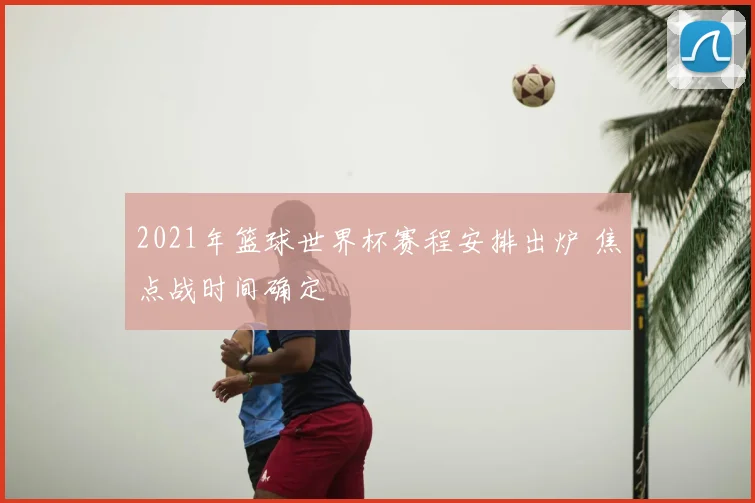 2021年篮球世界杯赛程安排出炉 焦点战时间确定