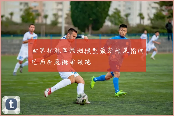 世界杯冠军预测模型最新结果指向巴西夺冠概率领跑
